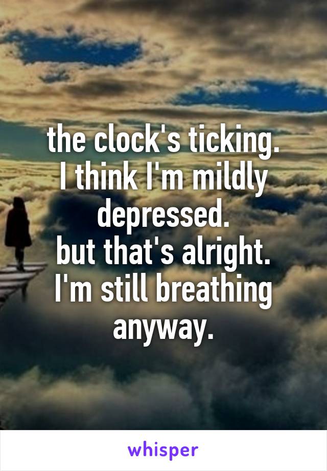 the clock's ticking.
I think I'm mildly depressed.
but that's alright.
I'm still breathing anyway.