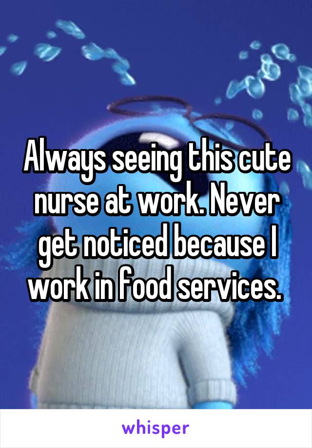Always seeing this cute nurse at work. Never get noticed because I work in food services. 