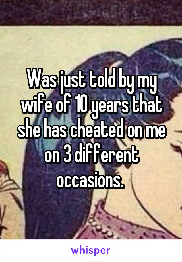 Was just told by my wife of 10 years that she has cheated on me on 3 different occasions. 
