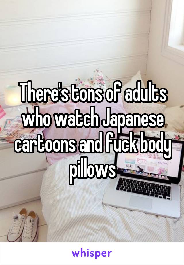There's tons of adults who watch Japanese cartoons and fuck body pillows