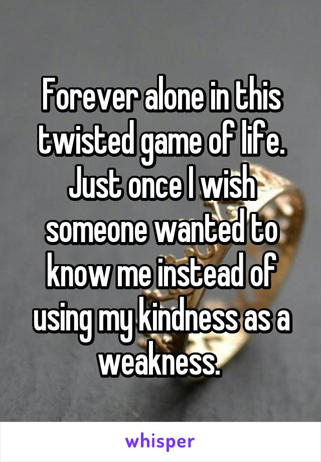Forever alone in this twisted game of life. Just once I wish someone wanted to know me instead of using my kindness as a weakness. 