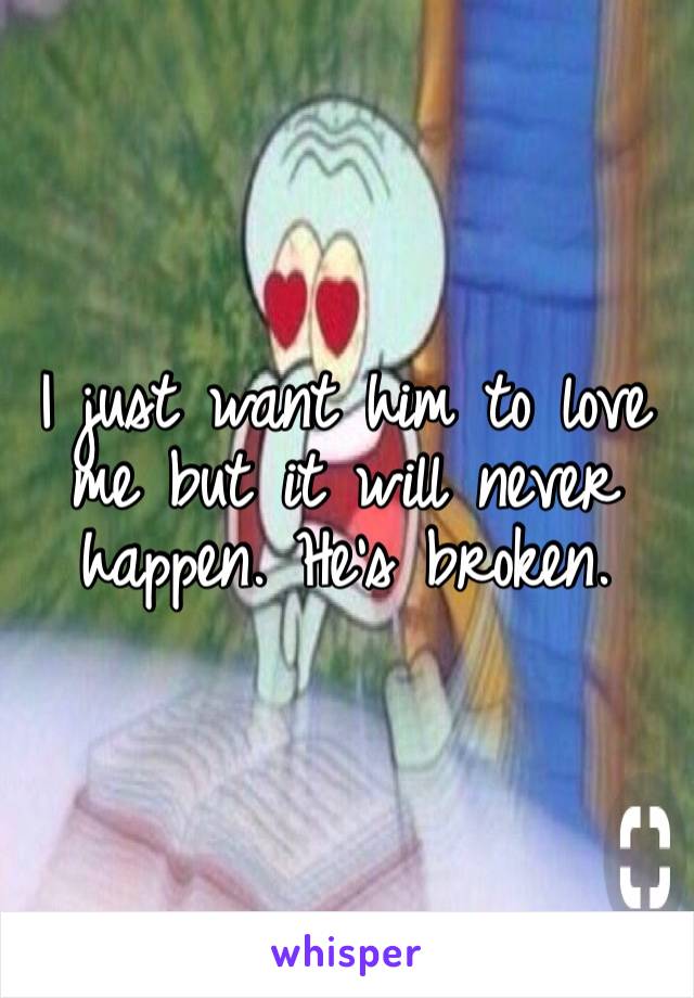 I just want him to love me but it will never happen. He’s broken. 