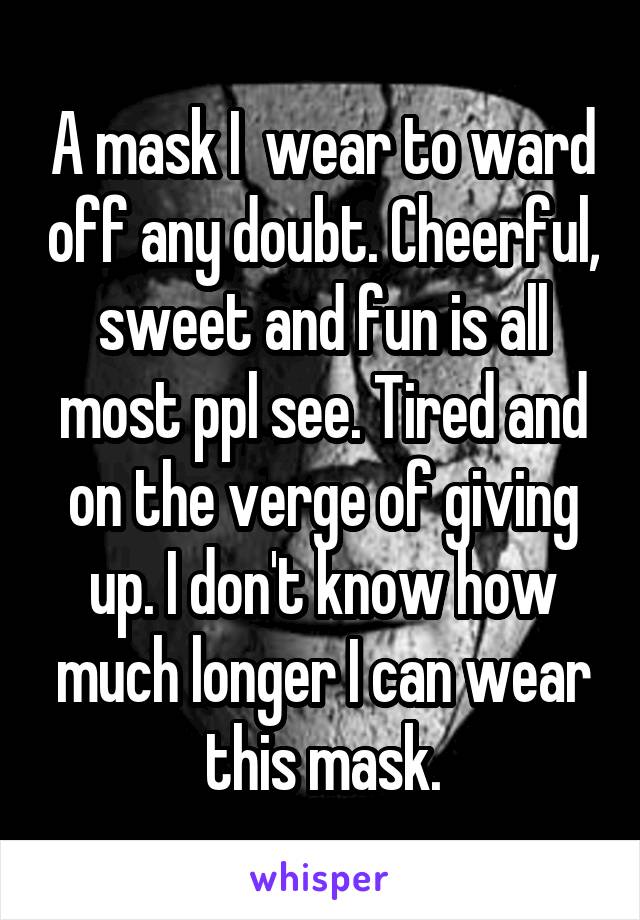 A mask I  wear to ward off any doubt. Cheerful, sweet and fun is all most ppl see. Tired and on the verge of giving up. I don't know how much longer I can wear this mask.