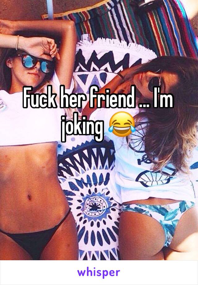 Fuck her friend ... I'm joking 😂 