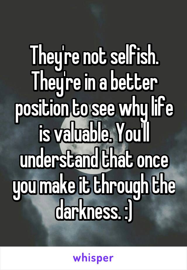 They're not selfish. They're in a better position to see why life is valuable. You'll understand that once you make it through the darkness. :)