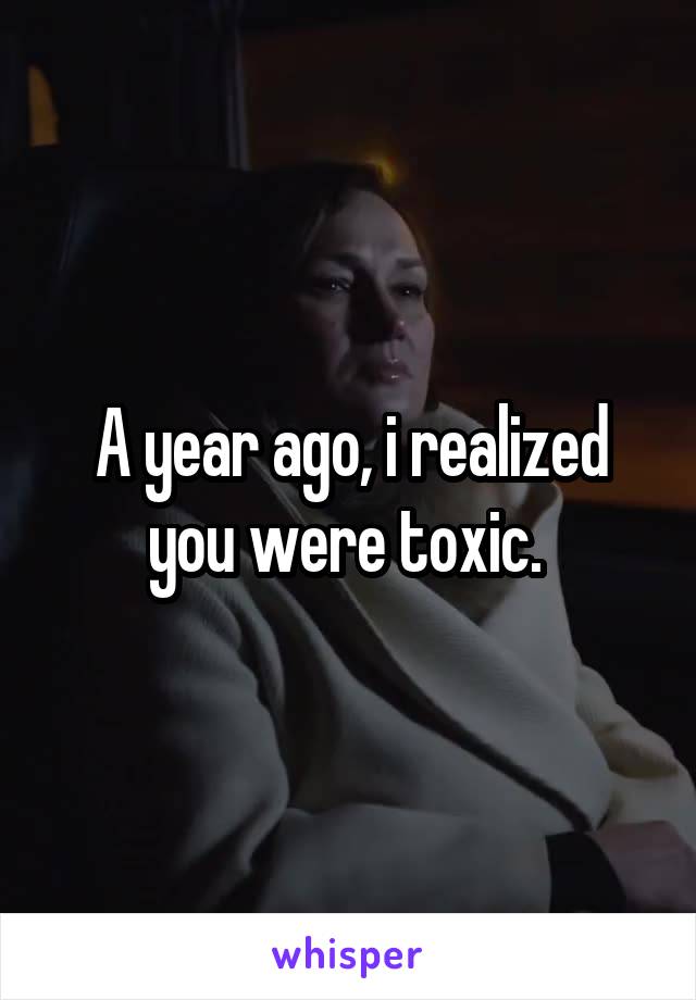 A year ago, i realized you were toxic. 