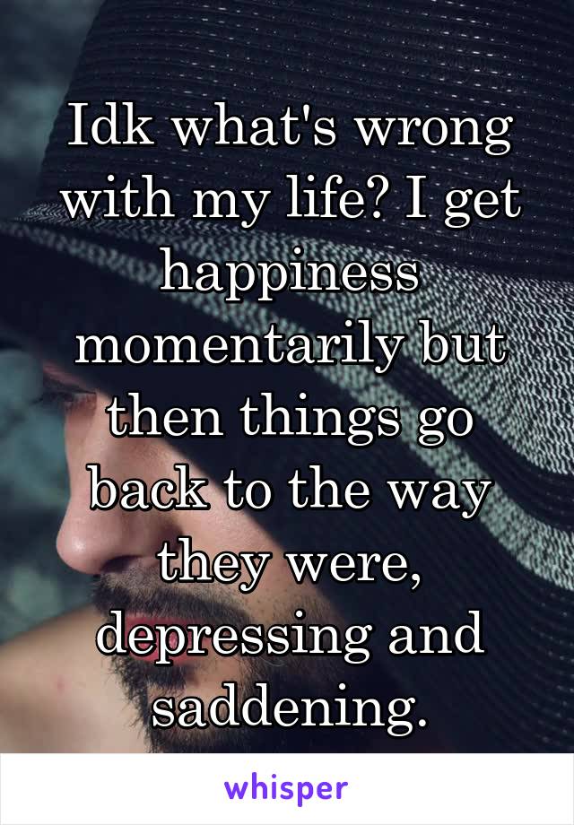 Idk what's wrong with my life? I get happiness momentarily but then things go back to the way they were, depressing and saddening.