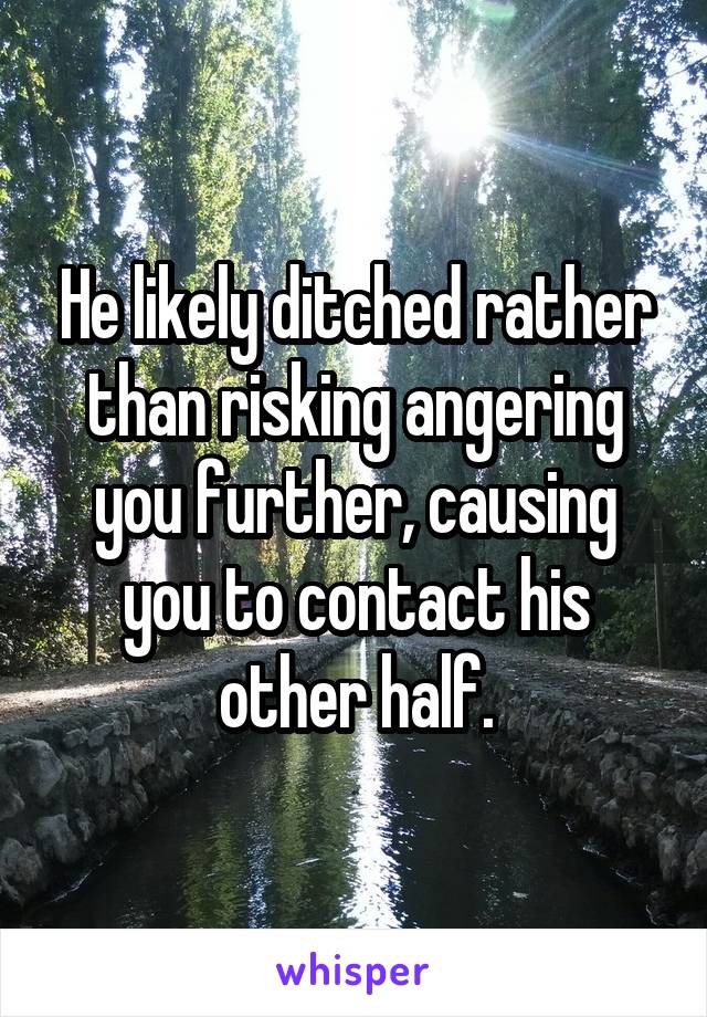 He likely ditched rather than risking angering you further, causing you to contact his other half.