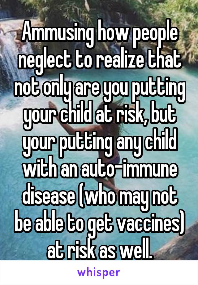 Ammusing how people neglect to realize that not only are you putting your child at risk, but your putting any child with an auto-immune disease (who may not be able to get vaccines) at risk as well.