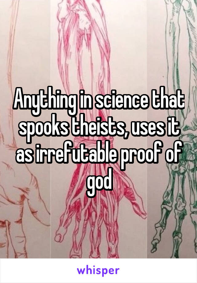 Anything in science that spooks theists, uses it as irrefutable proof of god