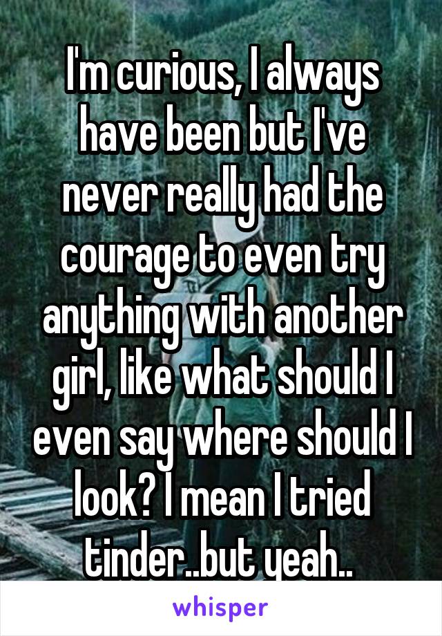 I'm curious, I always have been but I've never really had the courage to even try anything with another girl, like what should I even say where should I look? I mean I tried tinder..but yeah.. 