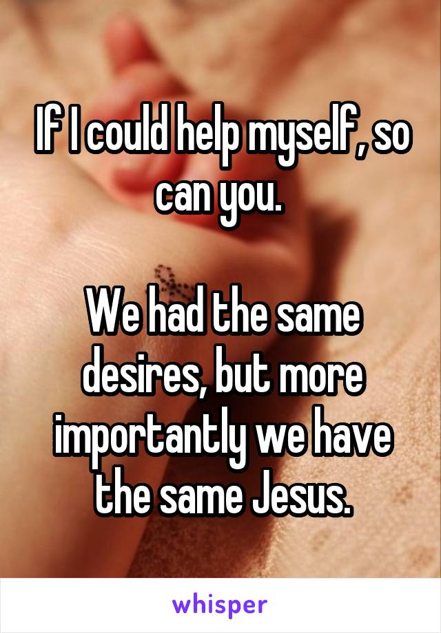 If I could help myself, so can you. 

We had the same desires, but more importantly we have the same Jesus.