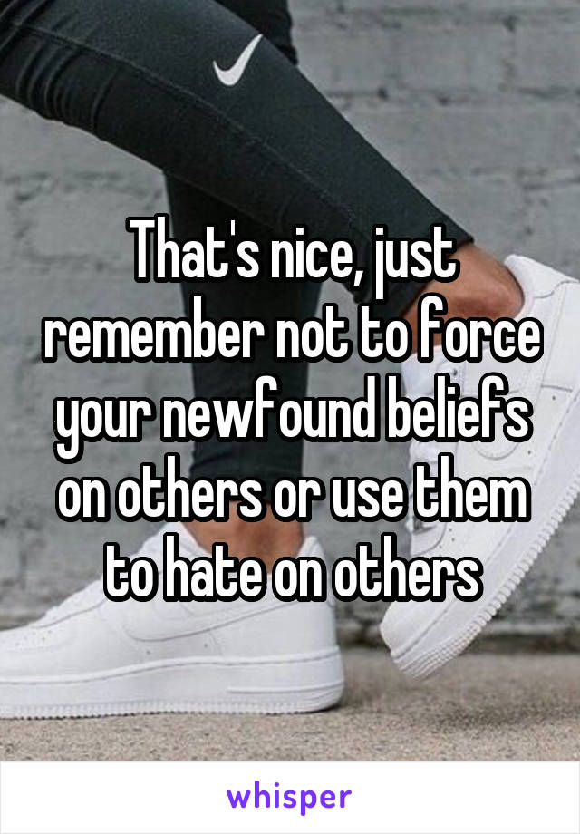 That's nice, just remember not to force your newfound beliefs on others or use them to hate on others