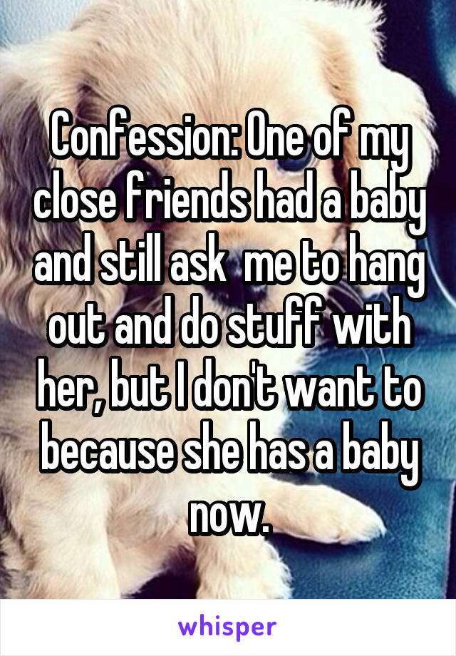 Confession: One of my close friends had a baby and still ask  me to hang out and do stuff with her, but I don't want to because she has a baby now.