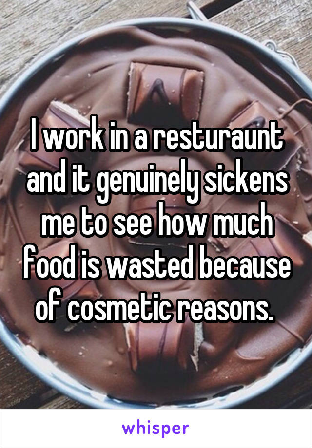 I work in a resturaunt and it genuinely sickens me to see how much food is wasted because of cosmetic reasons. 