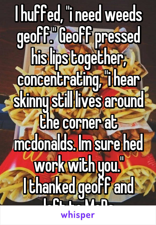I huffed, "i need weeds geoff." Geoff pressed his lips together, concentrating, "i hear skinny still lives around the corner at mcdonalds. Im sure hed work with you."
I thanked geoff and left to McDs
