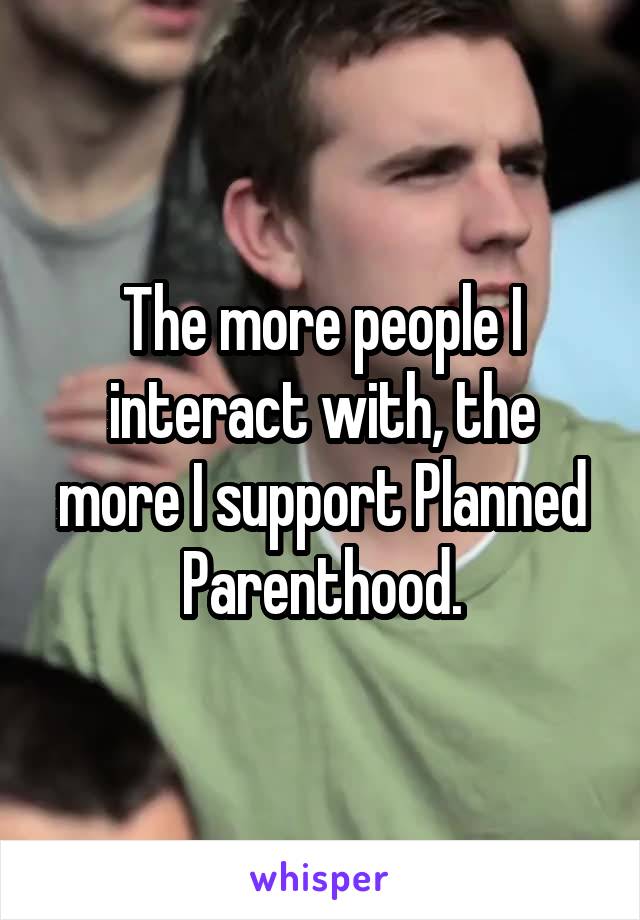 The more people I interact with, the more I support Planned Parenthood.