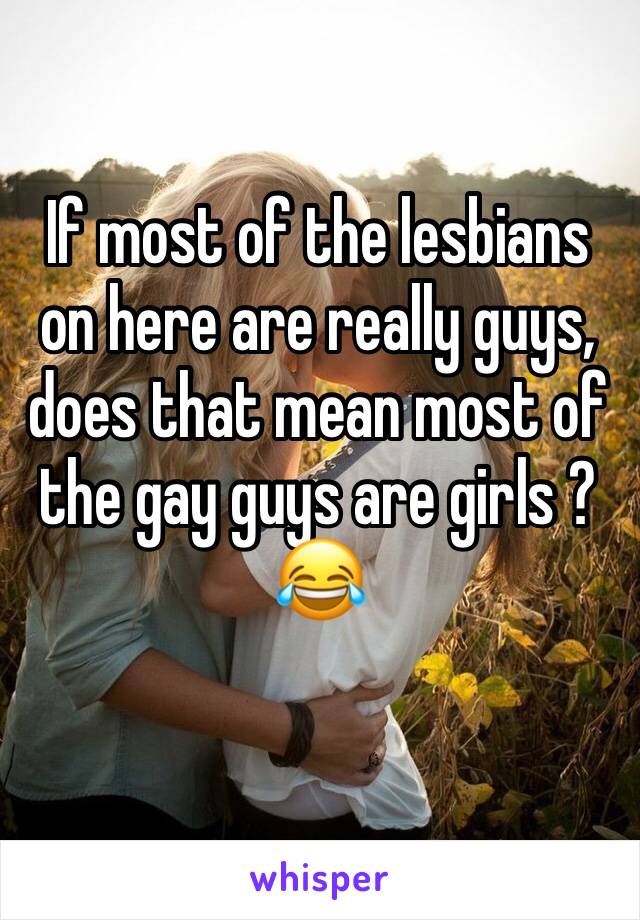 If most of the lesbians on here are really guys, does that mean most of the gay guys are girls ? 
😂
