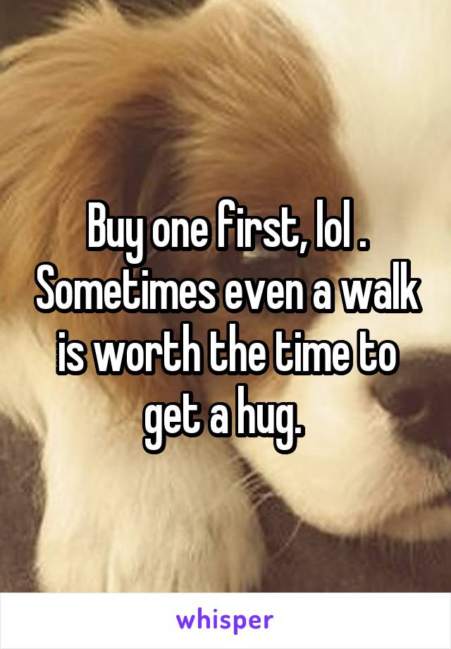 Buy one first, lol . Sometimes even a walk is worth the time to get a hug. 