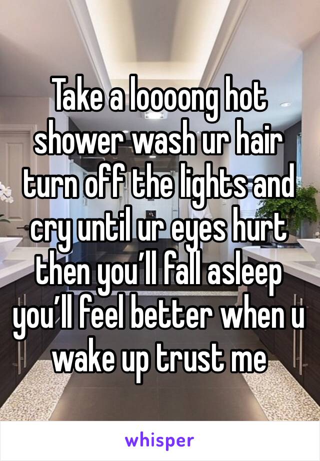 Take a loooong hot shower wash ur hair turn off the lights and cry until ur eyes hurt then you’ll fall asleep you’ll feel better when u wake up trust me 