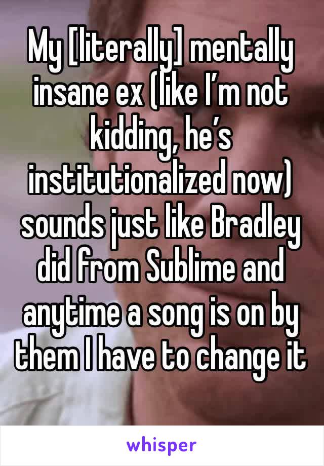 My [literally] mentally insane ex (like I’m not kidding, he’s institutionalized now) sounds just like Bradley did from Sublime and anytime a song is on by them I have to change it 