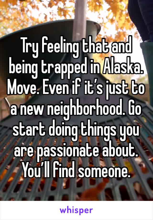 Try feeling that and being trapped in Alaska. 
Move. Even if it’s just to a new neighborhood. Go start doing things you are passionate about. You’ll find someone. 