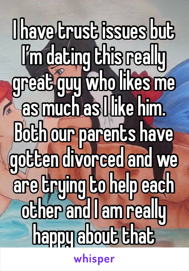 I have trust issues but I’m dating this really great guy who likes me as much as I like him. Both our parents have gotten divorced and we are trying to help each other and I am really happy about that