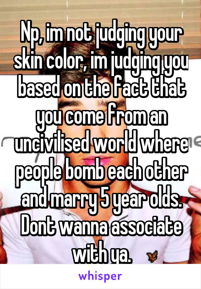 Np, im not judging your skin color, im judging you based on the fact that you come from an uncivilised world where people bomb each other and marry 5 year olds. Dont wanna associate with ya.