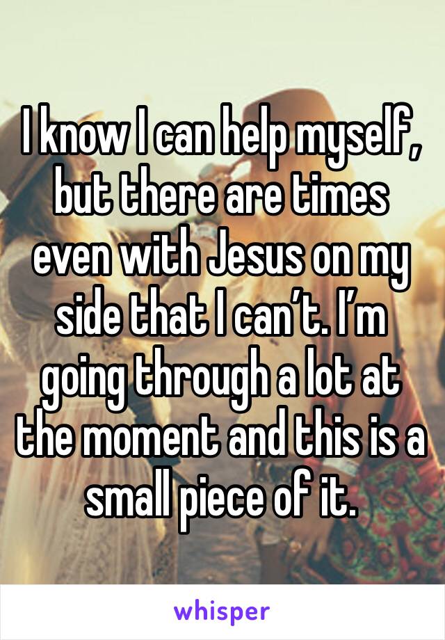 I know I can help myself, but there are times even with Jesus on my side that I can’t. I’m going through a lot at the moment and this is a small piece of it. 