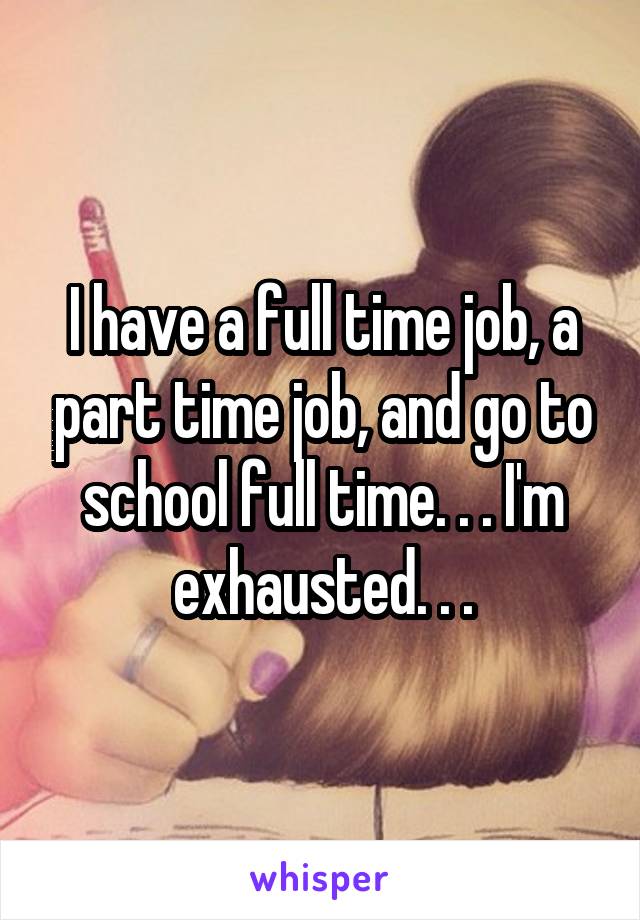 I have a full time job, a part time job, and go to school full time. . . I'm exhausted. . .