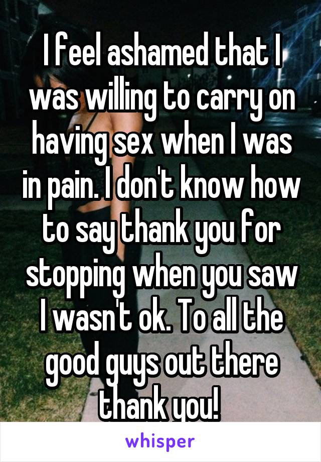 I feel ashamed that I was willing to carry on having sex when I was in pain. I don't know how to say thank you for stopping when you saw I wasn't ok. To all the good guys out there thank you! 