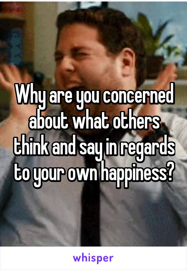 Why are you concerned about what others think and say in regards to your own happiness?