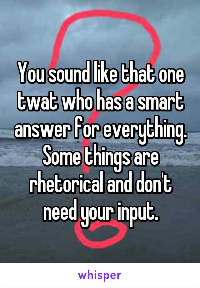 You sound like that one twat who has a smart answer for everything. Some things are rhetorical and don't need your input.