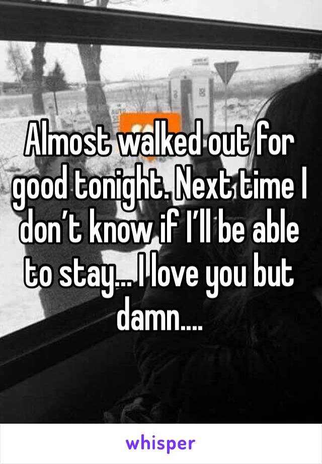 Almost walked out for good tonight. Next time I don’t know if I’ll be able to stay... I love you but damn.... 