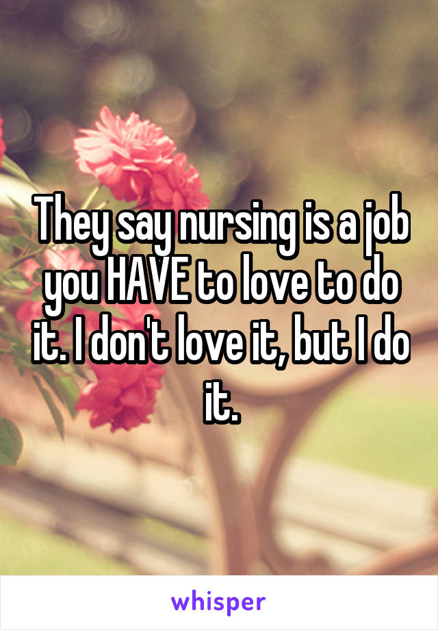 They say nursing is a job you HAVE to love to do it. I don't love it, but I do it.