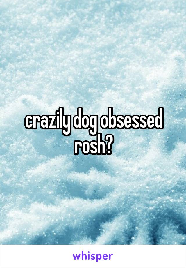 crazily dog obsessed rosh?