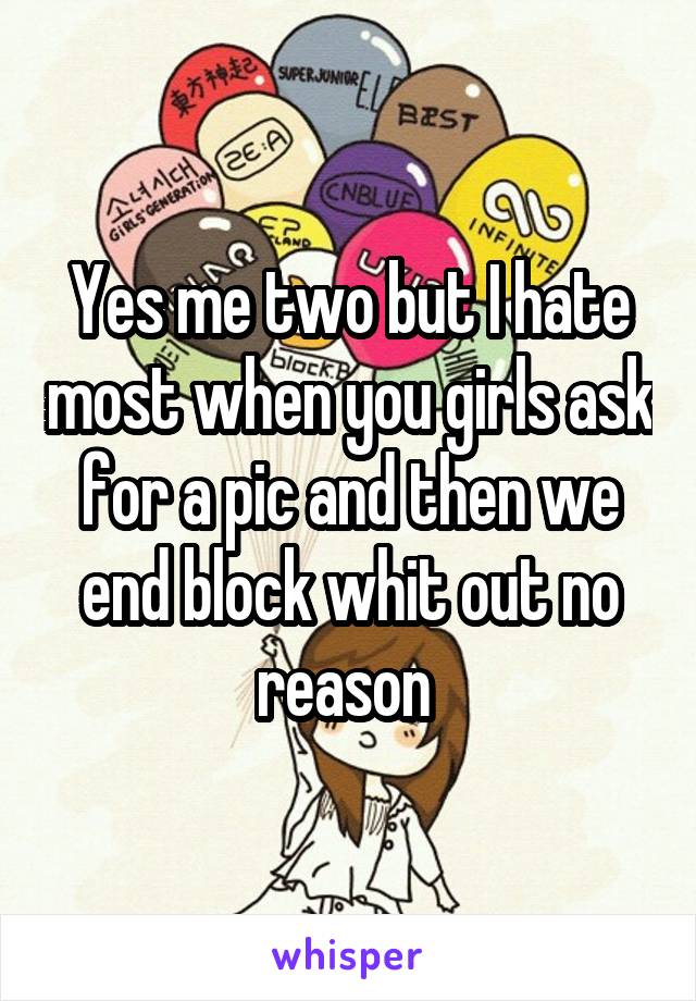 Yes me two but I hate most when you girls ask for a pic and then we end block whit out no reason 