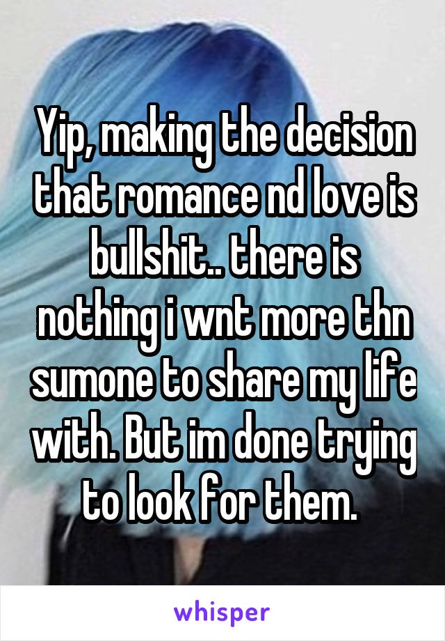 Yip, making the decision that romance nd love is bullshit.. there is nothing i wnt more thn sumone to share my life with. But im done trying to look for them. 
