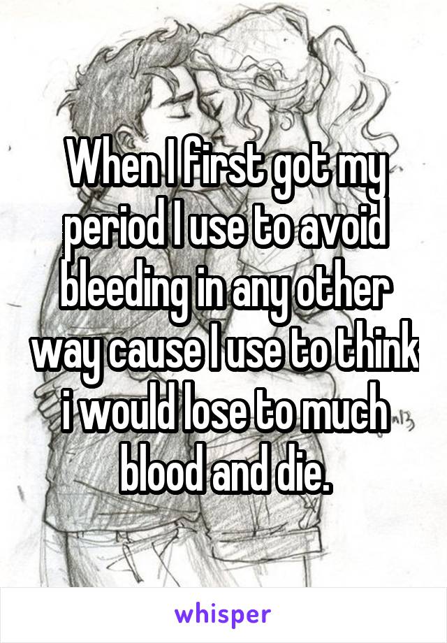 When I first got my period I use to avoid bleeding in any other way cause I use to think i would lose to much blood and die.