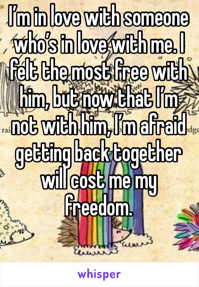 I’m in love with someone who’s in love with me. I felt the most free with him, but now that I’m not with him, I’m afraid getting back together will cost me my freedom.