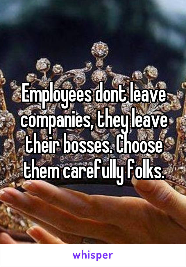 Employees dont leave companies, they leave their bosses. Choose them carefully folks.