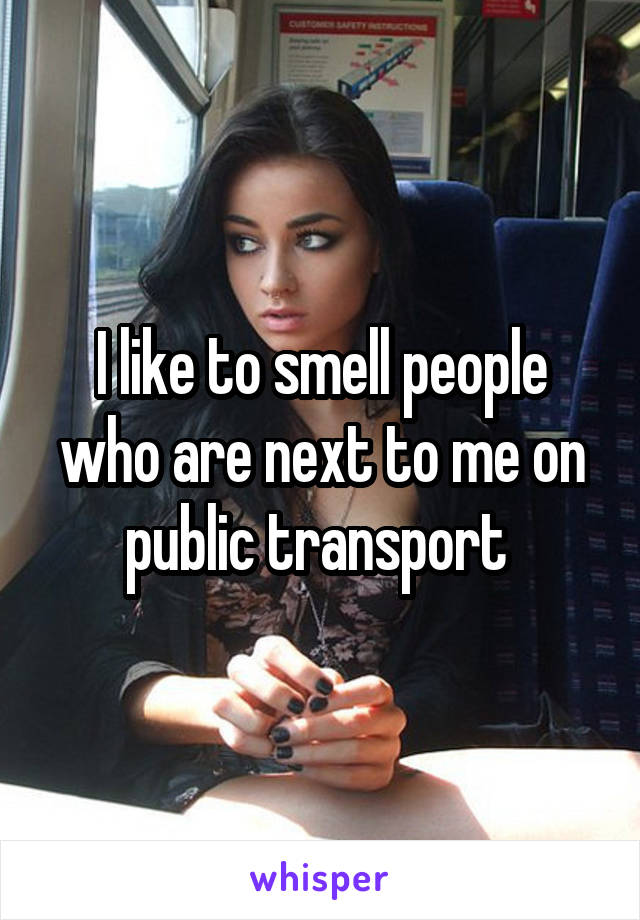 I like to smell people who are next to me on public transport 