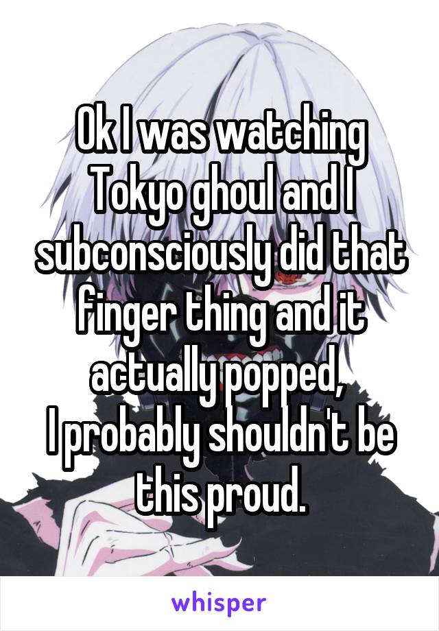 Ok I was watching Tokyo ghoul and I subconsciously did that finger thing and it actually popped, 
I probably shouldn't be this proud.