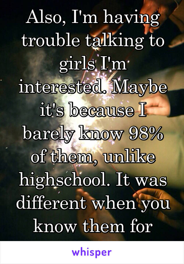 Also, I'm having trouble talking to girls I'm interested. Maybe it's because I barely know 98% of them, unlike highschool. It was different when you know them for years before hand. 