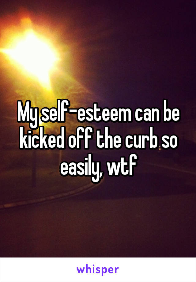 My self-esteem can be kicked off the curb so easily, wtf