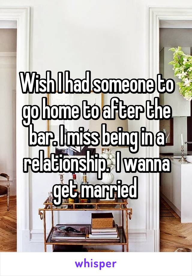 Wish I had someone to go home to after the bar. I miss being in a relationship.  I wanna get married 