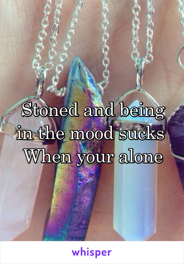 Stoned and being in the mood sucks 
When your alone