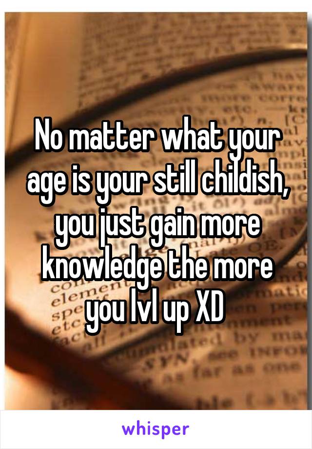 No matter what your age is your still childish, you just gain more knowledge the more you lvl up XD 