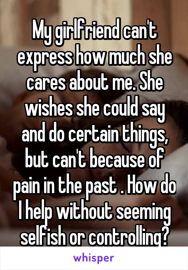 My girlfriend can't express how much she cares about me. She wishes she could say and do certain things, but can't because of pain in the past . How do I help without seeming selfish or controlling?