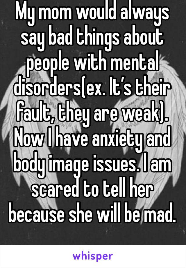 My mom would always say bad things about people with mental disorders(ex. It’s their fault, they are weak). Now I have anxiety and body image issues. I am scared to tell her because she will be mad.